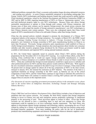 FOREIGN TRADE BARRIERS
-69-
Additional problems emerged after China’s economic policymakers began devoting substantial resources
– and creating new policies – to assist Chinese automobile enterprises in developing cutting-edge New
Energy Vehicle (NEV) technologies and building domestic brands that could succeed in global markets.
China introduced regulations, issued by the National Development and Reform Commission (NDRC) in
2007 and by MIIT in 2009, requiring manufacturers of NEVs in China to “demonstrate mastery” over,
and hold intellectual property rights in, core NEV technologies. Because China only allows foreign
automobile manufacturers to operate in China through joint ventures with Chinese enterprises, and
because none of these joint ventures can be majority foreign-owned, this raised serious concerns that
these policies could compel the transfer of foreign automotive manufacturers’ core NEV technologies to
their Chinese domestic joint venture partners. There were also widespread reports that China would
require all NEVs manufactured in China to be sold under Chinese, rather than foreign, brands.
China has also pursued policies similarly designed to promote the development of a Chinese NEV
component industry at the expense of foreign enterprises. For example, in March 2011, the NDRC issued
a draft Catalogue Guiding Foreign Investment in Industry (“Foreign Investment Catalogue”) that
proposed a new limitation on foreign ownership in NEV parts manufacturing facilities in China to no
more than 50 percent. Previously, foreign automotive parts manufacturers could establish in China as
wholly foreign-owned enterprises. Foreign enterprises also raised questions about whether new consumer
subsidies and other incentive programs being introduced by the Chinese government would be made
available to both domestic and imported NEVs, raising national treatment concerns.
In 2011, the United States repeatedly raised its concerns about China’s NEV policies during the
preparations for the November 2011 U.S.-China JCCT meeting. As a result of these efforts, at the JCCT
meeting, China confirmed that it would not require foreign automobile manufacturers to transfer
technology to Chinese enterprises or to establish Chinese brands in order to invest in China’s market for
NEVs. China also confirmed that foreign-invested enterprises would have equal access to subsidies and
other preferential policies for NEVs and that these policies would conform to WTO rules. With regard to
the new investment restrictions contained in the draft Foreign Investment Catalogue, China removed the
50 percent limit on foreign capital for almost all of the key components of NEVs in the final version,
released in January 2012, but retained the restriction on NEV batteries. The retention of the limit is a
significant limitation on foreign ownership in the NEV sector, as batteries are one of the critical
components of most NEVs, and the United States continues to urge China to eliminate this restriction as
well. The United States will continue to monitor China’s evolving NEV policies and will continue to
engage China on concerns in this important sector.
(For discussion of concerns regarding government procurement policies in the automotive sector, please
refer to the section below on Indigenous Innovation, Technology Transfer and Strategic Emerging
Industry Barriers.)
Steel:
China’s 2005 Steel and Iron Industry Development Policy (Steel Policy) includes a host of objectives and
guidelines that raise serious concerns. For example, the Steel Policy requires that foreign enterprises
seeking to invest in Chinese iron and steel enterprises possess proprietary technology or intellectual
property in the processing of steel. These provisions appear to remain in effect. Given that foreign
investors are not allowed to have a controlling share in steel and iron enterprises in China, this
requirement could be regarded as a de facto technology transfer requirement. The Steel Policy also
appears to discriminate against foreign equipment and technology imports, encouraging the use of local
content by calling for a variety of government financial supports for steel and iron projects using newly
developed domestic equipment. Even more troubling, the policy calls for the use of domestically
produced steel manufacturing equipment and domestic technologies whenever domestic suppliers exist –
 