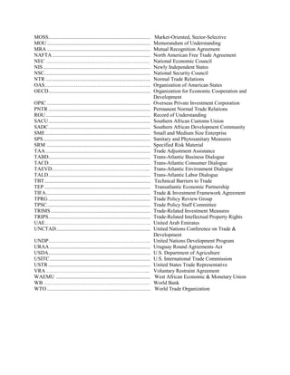 MOSS.............................................................................. Market-Oriented, Sector-Selective
MOU............................................................................... Memorandum of Understanding
MRA ............................................................................... Mutual Recognition Agreement
NAFTA........................................................................... North American Free Trade Agreement
NEC …………………………………………………… National Economic Council
NIS.................................................................................. Newly Independent States
NSC................................................................................. National Security Council
NTR ................................................................................ Normal Trade Relations
OAS……………………………………………………. Organization of American States
OECD.............................................................................. Organization for Economic Cooperation and
Development
OPIC ............................................................................... Overseas Private Investment Corporation
PNTR .............................................................................. Permanent Normal Trade Relations
ROU................................................................................ Record of Understanding
SACU.............................................................................. Southern African Customs Union
SADC.............................................................................. Southern African Development Community
SME ................................................................................ Small and Medium Size Enterprise
SPS.................................................................................. Sanitary and Phytosanitary Measures
SRM ............................................................................... Specified Risk Material
TAA ................................................................................ Trade Adjustment Assistance
TABD.............................................................................. Trans-Atlantic Business Dialogue
TACD.............................................................................. Trans-Atlantic Consumer Dialogue
TAEVD………………………………………………... Trans-Atlantic Environment Dialogue
TALD.............................................................................. Trans-Atlantic Labor Dialogue
TBT................................................................................. Technical Barriers to Trade
TEP ................................................................................. Transatlantic Economic Partnership
TIFA................................................................................ Trade & Investment Framework Agreement
TPRG .............................................................................. Trade Policy Review Group
TPSC............................................................................... Trade Policy Staff Committee
TRIMS ............................................................................ Trade-Related Investment Measures
TRIPS.............................................................................. Trade-Related Intellectual Property Rights
UAE……………………………………………………. United Arab Emirates
UNCTAD........................................................................ United Nations Conference on Trade &
Development
UNDP………………………………………………….. United Nations Development Program
URAA ............................................................................. Uruguay Round Agreements Act
USDA.............................................................................. U.S. Department of Agriculture
USITC............................................................................. U.S. International Trade Commission
USTR .............................................................................. United States Trade Representative
VRA …………………………………………………... Voluntary Restraint Agreement
WAEMU ........................................................................ West African Economic & Monetary Union
WB ……………………………………………………. World Bank
WTO ............................................................................... World Trade Organization
 