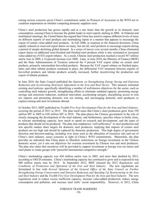 FOREIGN TRADE BARRIERS
-70-
raising serious concerns given China’s commitment under its Protocol of Accession to the WTO not to
condition importation on whether competing domestic suppliers exist.
China’s steel production has grown rapidly and at a rate faster than the growth in its domestic steel
consumption, causing China to become the global leader in steel exports starting in 2006. In bilateral and
multilateral meetings, the United States has argued that China has acted to impose different levels of taxes
on different exports of steel products and steelmaking inputs in a manner that appears to encourage the
export of certain value-added steel products. In Fall 2008, in response to the financial downturn, China
rapidly reduced or removed export duties on many, but not all, steel products to encourage exports during
a period of steeply declining global demand. In a series of moves over several months, China eliminated
export duties on additional semi-finished and finished steel products while it also reinstated or increased
value-added tax (VAT) export rebates. As a result, Chinese steel production reached a record 567 million
metric tons in 2009, a 14 percent increase over 2008. Later, in June 2010, the Ministry of Finance (MOF)
and the State Administration of Taxation removed the 9 percent VAT export rebate on certain steel
products, primarily intermediate hot-rolled products. Because the VAT export rebates on finished pipes,
tubes and other tubular products remained in place, the differential VAT treatment between exports of
hot-rolled products and tubular products actually increased, further incentivizing the production and
export of tubular products.
In June 2010, the State Council published the Opinions on Strengthening Energy Saving and Emission
Reduction and Accelerating Structural Adjustment in the Iron and Steel Sector. This measure reiterated
existing steel policies, specifically identifying a number of well-known objectives for the sector, such as
controlling steel industry growth, strengthening efforts to eliminate outdated capacity, promoting energy
savings and emissions reduction, technical innovation, accelerating mergers, disciplining access to iron
ore imports and promoting domestic iron ore mining, and encouraging domestic steel producers to
explore mining and steel investments abroad.
In October 2011, MIIT published its Twelfth Five-Year Development Plan for the Iron and Steel Industry,
covering the period of 2011 to 2015. The plan itself notes that China’s steel production grew from 350
million MT in 2005 to 630 million MT in 2010. The plan places the Chinese government in the role of
closely managing the development of the steel industry, and furthermore, specifies where to build, close,
or relocate steelmaking capacity, how much to spend on research and development, and the types of
products that should not be produced. The plan also emphasizes “self-sufficiency” in steel production and
sets specific market share targets for domestic steel producers, implying that imports of certain steel
products are too high and should be replaced by domestic production. This high degree of government
direction and decision-making, including over areas such as the allocation of resources into and out of
China’s steel industry, raises concerns in light of China’s WTO commitments. Meanwhile, the plan
provides no indication that China plans to liberalize restrictions on foreign investment in the Chinese
domestic sector, yet it sets out objectives for overseas investment by Chinese iron and steel producers.
The plan also states that incentives will be provided to support investment in foreign iron ore mines and
steel plants to create groups with “powerful international competitive strength.”
China’s steelmaking capacity was 424 million metric tons in 2005, and more than doubled by 2012,
according to OECD estimates. China’s steelmaking capacity has continued to grow and is expected to top
900 million metric tons by 2014. In September 2012, MIIT released the 2012 Regulations and
Conditions of Production and Operation of the Iron and Steel Industry. The new regulations are
formulated in line with Several Opinions of the General Office of the State Council on Further
Strengthening Energy Conservation and Emission Reduction and Speeding Up Restructuring in the Iron
and Steel Industry and the Twelfth Five-Year Development Plan for the Iron and Steel Industry. The new
regulations seek to reduce excess inefficient capacity, increase value-added production, reduce energy
consumption and pollution, and increase steel mills’ social responsibility. However, in 2012, China
 