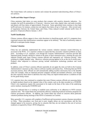 FOREIGN TRADE BARRIERS
-72-
The United States will continue to monitor and evaluate the potential trade-distorting effects of China’s
new policies.
Tariffs and Other Import Charges
China maintains high duties on some products that compete with sensitive domestic industries. For
example, the tariff on automobiles is 25 percent. Likewise, most video, digital video, and audio recorders
and players still face duties of approximately 30 percent. Some agricultural items continue to face high
tariffs and taxes; for instance, certain tree nut imports face duties of up to 25 percent. After several years
of negotiation between the United States and China, China reduced in-shell almond tariffs from 24
percent to 10 percent effective January 1, 2013.
Tariff Classification
Chinese customs officers appear to have wide discretion in classifying goods, and U.S. companies have
expressed concern that classifications sometimes appear to be arbitrary. The lack of uniformity makes it
difficult to anticipate border charges.
Customs Valuation
China has not uniformly implemented the various customs valuation measures issued following its
accession to the WTO. U.S. exporters continue to report that they encounter valuation problems at many
ports. According to U.S. exporters, even though the Customs Administration’s measures provide that
imported goods normally should be valued on the basis of their transaction price, meaning the price the
importer actually paid, many Chinese customs officials still improperly use “reference pricing,” often
resulting in a higher dutiable value. Moreover, reference pricing appears to be on the rise in recent years.
Products often subjected to reference pricing include information technology products and wood
products.
In addition, some of China’s customs officials reportedly do not apply the rules set forth in the Customs
Administration’s measures as they relate to software royalties and license fees. Following their pre-WTO
accession practice, these officials are still automatically adding royalties and license fees to the dutiable
value (for example, when an imported personal computer includes pre-installed software), even though
the rules expressly direct them to add those fees only if they are import-related and are a condition of sale
for the goods being valued.
U.S. exporters have also continued to complain that some Chinese customs officials are assessing duties
on digital products based on the imputed value of the content, such as the data recorded on a CD-ROM.
China’s own regulations require this assessment to be made on the basis of the value of the underlying
carrier medium, meaning the CD-ROM itself.
China has indicated that it is working to establish more uniformity in its adherence to WTO customs
valuation rules. The United States has assisted this effort by conducting technical assistance programs for
Chinese government officials. In addition, the United States has raised its concerns about particular
valuation problems during meetings of the WTO’s Committee on Customs.
More generally, U.S. exporters still complain of inefficient and inconsistent customs clearance procedures
in China. These procedures vary from port to port, lengthy delays are not uncommon, and the fees
charged appear to be excessive, giving rise to concerns that they are not related to the cost of services
rendered, as required by China’s WTO obligations.
 