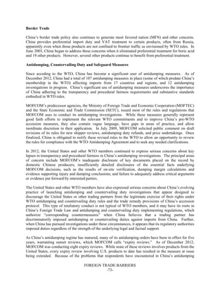 FOREIGN TRADE BARRIERS
-73-
Border Trade
China’s border trade policy also continues to generate most favored nation (MFN) and other concerns.
China provides preferential import duty and VAT treatment to certain products, often from Russia,
apparently even when those products are not confined to frontier traffic as envisioned by WTO rules. In
June 2003, China began to address these concerns when it eliminated preferential treatment for boric acid
and 19 other products. However, several other products continue to benefit from preferential treatment.
Antidumping, Countervailing Duty and Safeguard Measures
Since acceding to the WTO, China has become a significant user of antidumping measures. As of
December 2012, China had a total of 107 antidumping measures in place (some of which predate China’s
membership in the WTO) affecting imports from 17 countries and regions, and 12 antidumping
investigations in progress. China’s significant use of antidumping measures underscores the importance
of China adhering to the transparency and procedural fairness requirements and substantive standards
embodied in WTO rules.
MOFCOM’s predecessor agencies, the Ministry of Foreign Trade and Economic Cooperation (MOFTEC)
and the State Economic and Trade Commission (SETC), issued most of the rules and regulations that
MOFCOM uses to conduct its antidumping investigations. While these measures generally represent
good faith efforts to implement the relevant WTO commitments and to improve China’s pre-WTO
accession measures, they also contain vague language, have gaps in areas of practice, and allow
inordinate discretion in their application. In July 2009, MOFCOM solicited public comment on draft
revisions of its rules for new shipper reviews, antidumping duty refunds, and price undertakings. Once
finalized, China is obligated to notify these revised rules to the WTO to allow an opportunity to review
the rules for compliance with the WTO Antidumping Agreement and to seek any needed clarifications.
In 2012, the United States and other WTO members continued to express serious concerns about key
lapses in transparency and procedural fairness in China’s antidumping investigations. The principal areas
of concern include MOFCOM’s inadequate disclosure of key documents placed on the record by
domestic Chinese producers; insufficiently detailed disclosures of the essential facts underlying
MOFCOM decisions, such as the results of on-site verification, dumping margin calculations and
evidence supporting injury and dumping conclusions; and failure to adequately address critical arguments
or evidence put forward by interested parties.
The United States and other WTO members have also expressed serious concerns about China’s evolving
practice of launching antidumping and countervailing duty investigations that appear designed to
discourage the United States or other trading partners from the legitimate exercise of their rights under
WTO antidumping and countervailing duty rules and the trade remedy provisions of China’s accession
protocol. This type of retaliatory conduct is not typical of WTO members, and it may have its roots in
China’s Foreign Trade Law and antidumping and countervailing duty implementing regulations, which
authorize “corresponding countermeasures” when China believes that a trading partner has
discriminatorily imposed antidumping or countervailing duties against imports from China. Further,
when China has pursued investigations under these circumstances, it appears that its regulatory authorities
imposed duties regardless of the strength of the underlying legal and factual support.
As China’s antidumping regime has matured, many of its antidumping orders have been in effect for five
years, warranting sunset reviews, which MOFCOM calls “expiry reviews.” As of December 2012,
MOFCOM was conducting eight expiry reviews. While none of these reviews involves products from the
United States, every expiry review involving U.S. products to date has resulted in the measure at issue
being extended. Because of the problems that respondents have encountered in China’s antidumping
 