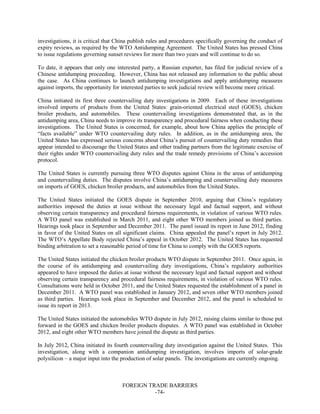 FOREIGN TRADE BARRIERS
-74-
investigations, it is critical that China publish rules and procedures specifically governing the conduct of
expiry reviews, as required by the WTO Antidumping Agreement. The United States has pressed China
to issue regulations governing sunset reviews for more than two years and will continue to do so.
To date, it appears that only one interested party, a Russian exporter, has filed for judicial review of a
Chinese antidumping proceeding. However, China has not released any information to the public about
the case. As China continues to launch antidumping investigations and apply antidumping measures
against imports, the opportunity for interested parties to seek judicial review will become more critical.
China initiated its first three countervailing duty investigations in 2009. Each of these investigations
involved imports of products from the United States: grain-oriented electrical steel (GOES), chicken
broiler products, and automobiles. These countervailing investigations demonstrated that, as in the
antidumping area, China needs to improve its transparency and procedural fairness when conducting these
investigations. The United States is concerned, for example, about how China applies the principle of
“facts available” under WTO countervailing duty rules. In addition, as in the antidumping area, the
United States has expressed serious concerns about China’s pursuit of countervailing duty remedies that
appear intended to discourage the United States and other trading partners from the legitimate exercise of
their rights under WTO countervailing duty rules and the trade remedy provisions of China’s accession
protocol.
The United States is currently pursuing three WTO disputes against China in the areas of antidumping
and countervailing duties. The disputes involve China’s antidumping and countervailing duty measures
on imports of GOES, chicken broiler products, and automobiles from the United States.
The United States initiated the GOES dispute in September 2010, arguing that China’s regulatory
authorities imposed the duties at issue without the necessary legal and factual support, and without
observing certain transparency and procedural fairness requirements, in violation of various WTO rules.
A WTO panel was established in March 2011, and eight other WTO members joined as third parties.
Hearings took place in September and December 2011. The panel issued its report in June 2012, finding
in favor of the United States on all significant claims. China appealed the panel’s report in July 2012.
The WTO’s Appellate Body rejected China’s appeal in October 2012. The United States has requested
binding arbitration to set a reasonable period of time for China to comply with the GOES reports.
The United States initiated the chicken broiler products WTO dispute in September 2011. Once again, in
the course of its antidumping and countervailing duty investigations, China’s regulatory authorities
appeared to have imposed the duties at issue without the necessary legal and factual support and without
observing certain transparency and procedural fairness requirements, in violation of various WTO rules.
Consultations were held in October 2011, and the United States requested the establishment of a panel in
December 2011. A WTO panel was established in January 2012, and seven other WTO members joined
as third parties. Hearings took place in September and December 2012, and the panel is scheduled to
issue its report in 2013.
The United States initiated the automobiles WTO dispute in July 2012, raising claims similar to those put
forward in the GOES and chicken broiler products disputes. A WTO panel was established in October
2012, and eight other WTO members have joined the dispute as third parties.
In July 2012, China initiated its fourth countervailing duty investigation against the United States. This
investigation, along with a companion antidumping investigation, involves imports of solar-grade
polysilicon – a major input into the production of solar panels. The investigations are currently ongoing.
 