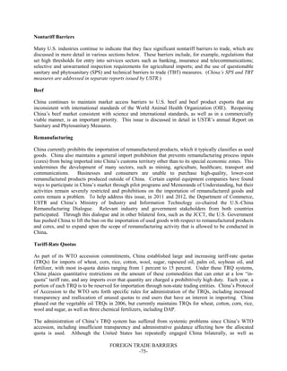FOREIGN TRADE BARRIERS
-75-
Nontariff Barriers
Many U.S. industries continue to indicate that they face significant nontariff barriers to trade, which are
discussed in more detail in various sections below. These barriers include, for example, regulations that
set high thresholds for entry into services sectors such as banking, insurance and telecommunications;
selective and unwarranted inspection requirements for agricultural imports; and the use of questionable
sanitary and phytosanitary (SPS) and technical barriers to trade (TBT) measures. (China’s SPS and TBT
measures are addressed in separate reports issued by USTR.)
Beef
China continues to maintain market access barriers to U.S. beef and beef product exports that are
inconsistent with international standards of the World Animal Health Organization (OIE). Reopening
China’s beef market consistent with science and international standards, as well as in a commercially
viable manner, is an important priority. This issue is discussed in detail in USTR’s annual Report on
Sanitary and Phytosanitary Measures.
Remanufacturing
China currently prohibits the importation of remanufactured products, which it typically classifies as used
goods. China also maintains a general import prohibition that prevents remanufacturing process inputs
(cores) from being imported into China’s customs territory other than to its special economic zones. This
undermines the development of many sectors, such as mining, agriculture, healthcare, transport and
communications. Businesses and consumers are unable to purchase high-quality, lower-cost
remanufactured products produced outside of China. Certain capital equipment companies have found
ways to participate in China’s market through pilot programs and Memoranda of Understanding, but their
activities remain severely restricted and prohibitions on the importation of remanufactured goods and
cores remain a problem. To help address this issue, in 2011 and 2012, the Department of Commerce,
USTR and China’s Ministry of Industry and Information Technology co-chaired the U.S.-China
Remanufacturing Dialogue. Relevant industry and government stakeholders from both countries
participated. Through this dialogue and in other bilateral fora, such as the JCCT, the U.S. Government
has pushed China to lift the ban on the importation of used goods with respect to remanufactured products
and cores, and to expand upon the scope of remanufacturing activity that is allowed to be conducted in
China.
Tariff-Rate Quotas
As part of its WTO accession commitments, China established large and increasing tariff-rate quotas
(TRQs) for imports of wheat, corn, rice, cotton, wool, sugar, rapeseed oil, palm oil, soybean oil, and
fertilizer, with most in-quota duties ranging from 1 percent to 15 percent. Under these TRQ systems,
China places quantitative restrictions on the amount of these commodities that can enter at a low “in-
quota” tariff rate, and any imports over that quantity are charged a prohibitively high duty. Each year, a
portion of each TRQ is to be reserved for importation through non-state trading entities. China’s Protocol
of Accession to the WTO sets forth specific rules for administration of the TRQs, including increased
transparency and reallocation of unused quotas to end users that have an interest in importing. China
phased out the vegetable oil TRQs in 2006, but currently maintains TRQs for wheat, cotton, corn, rice,
wool and sugar, as well as three chemical fertilizers, including DAP.
The administration of China’s TRQ system has suffered from systemic problems since China’s WTO
accession, including insufficient transparency and administrative guidance affecting how the allocated
quota is used. Although the United States has repeatedly engaged China bilaterally, as well as
 