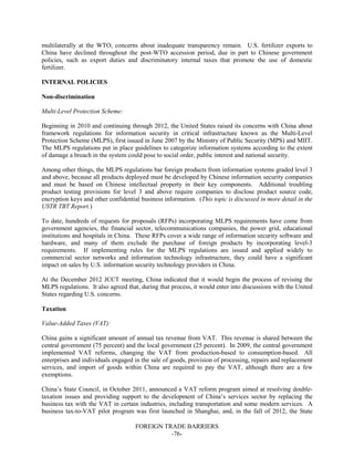 FOREIGN TRADE BARRIERS
-76-
multilaterally at the WTO, concerns about inadequate transparency remain. U.S. fertilizer exports to
China have declined throughout the post-WTO accession period, due in part to Chinese government
policies, such as export duties and discriminatory internal taxes that promote the use of domestic
fertilizer.
INTERNAL POLICIES
Non-discrimination
Multi-Level Protection Scheme:
Beginning in 2010 and continuing through 2012, the United States raised its concerns with China about
framework regulations for information security in critical infrastructure known as the Multi-Level
Protection Scheme (MLPS), first issued in June 2007 by the Ministry of Public Security (MPS) and MIIT.
The MLPS regulations put in place guidelines to categorize information systems according to the extent
of damage a breach in the system could pose to social order, public interest and national security.
Among other things, the MLPS regulations bar foreign products from information systems graded level 3
and above, because all products deployed must be developed by Chinese information security companies
and must be based on Chinese intellectual property in their key components. Additional troubling
product testing provisions for level 3 and above require companies to disclose product source code,
encryption keys and other confidential business information. (This topic is discussed in more detail in the
USTR TBT Report.)
To date, hundreds of requests for proposals (RFPs) incorporating MLPS requirements have come from
government agencies, the financial sector, telecommunications companies, the power grid, educational
institutions and hospitals in China. These RFPs cover a wide range of information security software and
hardware, and many of them exclude the purchase of foreign products by incorporating level-3
requirements. If implementing rules for the MLPS regulations are issued and applied widely to
commercial sector networks and information technology infrastructure, they could have a significant
impact on sales by U.S. information security technology providers in China.
At the December 2012 JCCT meeting, China indicated that it would begin the process of revising the
MLPS regulations. It also agreed that, during that process, it would enter into discussions with the United
States regarding U.S. concerns.
Taxation
Value-Added Taxes (VAT):
China gains a significant amount of annual tax revenue from VAT. This revenue is shared between the
central government (75 percent) and the local government (25 percent). In 2009, the central government
implemented VAT reforms, changing the VAT from production-based to consumption-based. All
enterprises and individuals engaged in the sale of goods, provision of processing, repairs and replacement
services, and import of goods within China are required to pay the VAT, although there are a few
exemptions.
China’s State Council, in October 2011, announced a VAT reform program aimed at resolving double-
taxation issues and providing support to the development of China’s services sector by replacing the
business tax with the VAT in certain industries, including transportation and some modern services. A
business tax-to-VAT pilot program was first launched in Shanghai, and, in the fall of 2012, the State
 