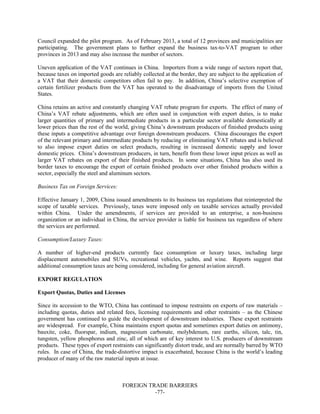 FOREIGN TRADE BARRIERS
-77-
Council expanded the pilot program. As of February 2013, a total of 12 provinces and municipalities are
participating. The government plans to further expand the business tax-to-VAT program to other
provinces in 2013 and may also increase the number of sectors.
Uneven application of the VAT continues in China. Importers from a wide range of sectors report that,
because taxes on imported goods are reliably collected at the border, they are subject to the application of
a VAT that their domestic competitors often fail to pay. In addition, China’s selective exemption of
certain fertilizer products from the VAT has operated to the disadvantage of imports from the United
States.
China retains an active and constantly changing VAT rebate program for exports. The effect of many of
China’s VAT rebate adjustments, which are often used in conjunction with export duties, is to make
larger quantities of primary and intermediate products in a particular sector available domestically at
lower prices than the rest of the world, giving China’s downstream producers of finished products using
these inputs a competitive advantage over foreign downstream producers. China discourages the export
of the relevant primary and intermediate products by reducing or eliminating VAT rebates and is believed
to also impose export duties on select products, resulting in increased domestic supply and lower
domestic prices. China’s downstream producers, in turn, benefit from these lower input prices as well as
larger VAT rebates on export of their finished products. In some situations, China has also used its
border taxes to encourage the export of certain finished products over other finished products within a
sector, especially the steel and aluminum sectors.
Business Tax on Foreign Services:
Effective January 1, 2009, China issued amendments to its business tax regulations that reinterpreted the
scope of taxable services. Previously, taxes were imposed only on taxable services actually provided
within China. Under the amendments, if services are provided to an enterprise, a non-business
organization or an individual in China, the service provider is liable for business tax regardless of where
the services are performed.
Consumption/Luxury Taxes:
A number of higher-end products currently face consumption or luxury taxes, including large
displacement automobiles and SUVs, recreational vehicles, yachts, and wine. Reports suggest that
additional consumption taxes are being considered, including for general aviation aircraft.
EXPORT REGULATION
Export Quotas, Duties and Licenses
Since its accession to the WTO, China has continued to impose restraints on exports of raw materials –
including quotas, duties and related fees, licensing requirements and other restraints – as the Chinese
government has continued to guide the development of downstream industries. These export restraints
are widespread. For example, China maintains export quotas and sometimes export duties on antimony,
bauxite, coke, fluorspar, indium, magnesium carbonate, molybdenum, rare earths, silicon, talc, tin,
tungsten, yellow phosphorus and zinc, all of which are of key interest to U.S. producers of downstream
products. These types of export restraints can significantly distort trade, and are normally barred by WTO
rules. In case of China, the trade-distortive impact is exacerbated, because China is the world’s leading
producer of many of the raw material inputs at issue.
 