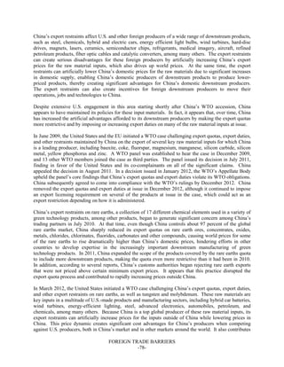FOREIGN TRADE BARRIERS
-78-
China’s export restraints affect U.S. and other foreign producers of a wide range of downstream products,
such as steel, chemicals, hybrid and electric cars, energy efficient light bulbs, wind turbines, hard-disc
drives, magnets, lasers, ceramics, semiconductor chips, refrigerants, medical imagery, aircraft, refined
petroleum products, fiber optic cables and catalytic converters, among many others. The export restraints
can create serious disadvantages for these foreign producers by artificially increasing China’s export
prices for the raw material inputs, which also drives up world prices. At the same time, the export
restraints can artificially lower China’s domestic prices for the raw materials due to significant increases
in domestic supply, enabling China’s domestic producers of downstream products to produce lower-
priced products, thereby creating significant advantages for China’s domestic downstream producers.
The export restraints can also create incentives for foreign downstream producers to move their
operations, jobs and technologies to China.
Despite extensive U.S. engagement in this area starting shortly after China’s WTO accession, China
appears to have maintained its policies for these input materials. In fact, it appears that, over time, China
has increased the artificial advantages afforded to its downstream producers by making the export quotas
more restrictive and by imposing or increasing export duties on many of the raw material inputs at issue.
In June 2009, the United States and the EU initiated a WTO case challenging export quotas, export duties,
and other restraints maintained by China on the export of several key raw material inputs for which China
is a leading producer, including bauxite, coke, fluorspar, magnesium, manganese, silicon carbide, silicon
metal, yellow phosphorus and zinc. A WTO panel was established to hear the case in December 2009,
and 13 other WTO members joined the case as third parties. The panel issued its decision in July 2011,
finding in favor of the United States and its co-complainants on all of the significant claims. China
appealed the decision in August 2011. In a decision issued in January 2012, the WTO’s Appellate Body
upheld the panel’s core findings that China’s export quotas and export duties violate its WTO obligations.
China subsequently agreed to come into compliance with the WTO’s rulings by December 2012. China
removed the export quotas and export duties at issue in December 2012, although it continued to impose
an export licensing requirement on several of the products at issue in the case, which could act as an
export restriction depending on how it is administered.
China’s export restraints on rare earths, a collection of 17 different chemical elements used in a variety of
green technology products, among other products, began to generate significant concern among China’s
trading partners in July 2010. At that time, even though China controls about 97 percent of the global
rare earths market, China sharply reduced its export quotas on rare earth ores, concentrates, oxides,
metals, chlorides, chlorinates, fluorides, carbonates and other compounds, causing world prices for some
of the rare earths to rise dramatically higher than China’s domestic prices, hindering efforts in other
countries to develop expertise in the increasingly important downstream manufacturing of green
technology products. In 2011, China expanded the scope of the products covered by the rare earths quota
to include more downstream products, making the quota even more restrictive than it had been in 2010.
In addition, according to several reports, China’s customs authorities began rejecting rare earth exports
that were not priced above certain minimum export prices. It appears that this practice disrupted the
export quota process and contributed to rapidly increasing prices outside China.
In March 2012, the United States initiated a WTO case challenging China’s export quotas, export duties,
and other export restraints on rare earths, as well as tungsten and molybdenum. These raw materials are
key inputs in a multitude of U.S.-made products and manufacturing sectors, including hybrid car batteries,
wind turbines, energy-efficient lighting, steel, advanced electronics, automobiles, petroleum, and
chemicals, among many others. Because China is a top global producer of these raw material inputs, its
export restraints can artificially increase prices for the inputs outside of China while lowering prices in
China. This price dynamic creates significant cost advantages for China’s producers when competing
against U.S. producers, both in China’s market and in other markets around the world. It also contributes
 