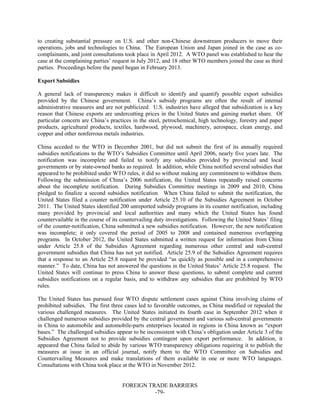FOREIGN TRADE BARRIERS
-79-
to creating substantial pressure on U.S. and other non-Chinese downstream producers to move their
operations, jobs and technologies to China. The European Union and Japan joined in the case as co-
complainants, and joint consultations took place in April 2012. A WTO panel was established to hear the
case at the complaining parties’ request in July 2012, and 18 other WTO members joined the case as third
parties. Proceedings before the panel began in February 2013.
Export Subsidies
A general lack of transparency makes it difficult to identify and quantify possible export subsidies
provided by the Chinese government. China’s subsidy programs are often the result of internal
administrative measures and are not publicized. U.S. industries have alleged that subsidization is a key
reason that Chinese exports are undercutting prices in the United States and gaining market share. Of
particular concern are China’s practices in the steel, petrochemical, high technology, forestry and paper
products, agricultural products, textiles, hardwood, plywood, machinery, aerospace, clean energy, and
copper and other nonferrous metals industries.
China acceded to the WTO in December 2001, but did not submit the first of its annually required
subsidies notifications to the WTO’s Subsidies Committee until April 2006, nearly five years late. The
notification was incomplete and failed to notify any subsidies provided by provincial and local
governments or by state-owned banks as required. In addition, while China notified several subsidies that
appeared to be prohibited under WTO rules, it did so without making any commitment to withdraw them.
Following the submission of China’s 2006 notification, the United States repeatedly raised concerns
about the incomplete notification. During Subsidies Committee meetings in 2009 and 2010, China
pledged to finalize a second subsidies notification. When China failed to submit the notification, the
United States filed a counter notification under Article 25.10 of the Subsidies Agreement in October
2011. The United States identified 200 unreported subsidy programs in its counter notification, including
many provided by provincial and local authorities and many which the United States has found
countervailable in the course of its countervailing duty investigations. Following the United States’ filing
of the counter-notification, China submitted a new subsidies notification. However, the new notification
was incomplete; it only covered the period of 2005 to 2008 and contained numerous overlapping
programs. In October 2012, the United States submitted a written request for information from China
under Article 25.8 of the Subsidies Agreement regarding numerous other central and sub-central
government subsidies that China has not yet notified. Article 25.9 of the Subsidies Agreement requires
that a response to an Article 25.8 request be provided “as quickly as possible and in a comprehensive
manner.” To date, China has not answered the questions in the United States’ Article 25.8 request. The
United States will continue to press China to answer these questions, to submit complete and current
subsidies notifications on a regular basis, and to withdraw any subsidies that are prohibited by WTO
rules.
The United States has pursued four WTO dispute settlement cases against China involving claims of
prohibited subsidies. The first three cases led to favorable outcomes, as China modified or repealed the
various challenged measures. The United States initiated its fourth case in September 2012 when it
challenged numerous subsidies provided by the central government and various sub-central governments
in China to automobile and automobile-parts enterprises located in regions in China known as “export
bases.” The challenged subsidies appear to be inconsistent with China’s obligation under Article 3 of the
Subsidies Agreement not to provide subsidies contingent upon export performance. In addition, it
appeared that China failed to abide by various WTO transparency obligations requiring it to publish the
measures at issue in an official journal, notify them to the WTO Committee on Subsidies and
Countervailing Measures and make translations of them available in one or more WTO languages.
Consultations with China took place at the WTO in November 2012.
 