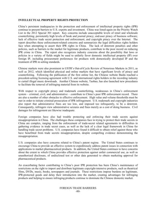 FOREIGN TRADE BARRIERS
-80-
INTELLECTUAL PROPERTY RIGHTS PROTECTION
China’s persistent inadequacies in the protection and enforcement of intellectual property rights (IPR)
continue to present barriers to U.S. exports and investment. China was listed again on the Priority Watch
List in the 2012 Special 301 report. Key concerns include unacceptable levels of retail and wholesale
counterfeiting; persistently high levels of book and journal piracy; end-user piracy of business software;
lack of effective trade secret protection and enforcement; and copyright piracy over the Internet. The
report describes these enforcement-related concerns and summarizes the legal difficulties rights holders
face when attempting to assert their IPR rights in China. The lack of deterrent penalties and other
policies, such as barriers to the market for legitimate products, contribute to the poor record on reducing
IPR crime in China. The report also recognizes industry concerns about the possibility that laws or
policies in a variety of fields might be used to unfairly favor domestic intellectual property (IP) over
foreign IP, including procurement preferences for products with domestically developed IP and the
treatment of IPR in setting standards.
Chinese markets were also prominent in USTR’s Out-of-Cycle Review of Notorious Markets in 2011, as
well as 2012, which identified physical and online markets that have significant levels of piracy and
counterfeiting. Following the publication of the first online list, the Chinese website Baidu reached a
precedent-setting licensing agreement with U.S. and international rights holders in the recording industry
to curtail illegal music downloads. Another Chinese website, Taobao, has also launched new procedures
to facilitate the removal of infringing material from its website.
With respect to copyright piracy and trademark counterfeiting, weaknesses in China’s enforcement
system – criminal, civil, and administrative – contribute to China’s poor IPR enforcement record. There
are also a number of other obstacles to effective enforcement. High value and volume thresholds must be
met in order to initiate criminal prosecution of IPR infringement. U.S. trademark and copyright industries
also report that administrative fines are too low, and imposed too infrequently, to be a deterrent.
Consequently, infringers view administrative seizures and fines merely as a cost of doing business. Civil
damages for infringement are likewise inadequate.
Foreign companies have also had trouble protecting and enforcing their trade secrets against
misappropriation in China. The challenges these companies face in trying to protect their trade secrets in
China are complex, ranging from the enforcement of trade-secret related agreements to difficulties in
gathering evidence in trade secret cases, as well as the lack of a clear legal framework in China for
handling trade secret problems. U.S. companies have found it difficult to obtain relief against those who
have benefitted from trade secrets misappropriation, despite compelling evidence demonstrating the
misappropriation.
U.S. companies also have concerns related to China’s patent regime. The United States continues to
encourage China to provide an effective system to expeditiously address patent issues in connection with
applications to market pharmaceutical products. In addition, the United States continues to have concerns
about the extent to which China provides effective protection against unfair commercial use, as well as
unauthorized disclosure, of undisclosed test or other data generated to obtain marketing approval for
pharmaceutical products.
An exacerbating factor contributing to China’s poor IPR protection has been China’s maintenance of
restrictions on the right to import and distribute legitimate copyright-intensive products, such as theatrical
films, DVDs, music, books, newspapers and journals. These restrictions impose burdens on legitimate,
IPR-protected goods and delay their introduction into the market, creating advantages for infringing
products and helping to ensure infringing products continue to dominate the Chinese domestic market.
 