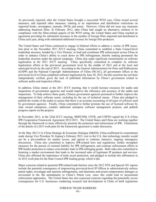 FOREIGN TRADE BARRIERS
-81-
As previously reported, after the United States brought a successful WTO case, China issued several
measures, and repealed other measures, relating to its importation and distribution restrictions on
imported books, newspapers, journals, DVDs and music. However, China did not issue any measures
addressing theatrical films. In February 2012, after China had sought an alternative solution to its
compliance with the films-related aspects of the WTO ruling, the United States and China reached an
agreement providing for substantial increases in the number of foreign films imported and distributed in
China each year, along with substantial additional revenue for foreign film producers.
The United States and China continued to engage in bilateral efforts to address a variety of IPR issues.
Just prior to the November 2011 JCCT meeting, China committed to establish a State Council-level
leadership structure, headed by a Vice Premier, to lead and coordinate IPR enforcement across China in
order to enhance China’s ability to crack down on IPR infringement, thereby making permanent the
leadership structure under the special campaign. China also made significant commitments on software
legalization at the 2011 JCCT meeting. China specifically committed to complete its software
legalization efforts at the provincial government level by the middle of 2012 and at the local and
municipal levels by the end of 2013. According to the General Administration for Press and Publications
(GAPP) and the National Copyright Administration of China (NCAC), all government offices at the
provincial level in China completed software legalization by June 30, 2012, but this assertion has not been
independently verified, given the lack of published information by China’s government related to
software audits and inspection efforts.
In addition, China stated, at the 2011 JCCT meeting, that it would increase resources for audits and
inspections of government agencies and would improve the efficiency and accuracy of the audits and
inspections. To help achieve these goals, Chinese government agencies promised to further improve the
management of their software assets, including by the use of technical means. China also pledged to
publish the results of the audits to ensure that there is an accurate accounting of all types of software used
by government agencies. Finally, China committed to further promote the use of licensed software by
state owned enterprises, conduct additional enterprise software management projects, and publish
progress reports on the projects.
In November 2011, at the 22nd JCCT meeting, MOFCOM, USTR, and USPTO signed the U.S.-China
IPR Cooperation Framework Agreement 2012-2013. The United States and China are working together
through the framework to more effectively promote the protection and enforcement of IPR. Finalization
of the details of a 2013 work plan for the framework agreement is under discussion.
At the May 2012 U.S.-China Strategic & Economic Dialogue (S&ED), China reaffirmed its commitment
made during Vice President Xi Jinping’s February 2012 visit to the U.S. that technology transfer would
not be a pre-condition for market access, and agreed to continue intensive, ongoing interagency
discussions. China also committed to improve IPR-related laws and regulations, further strengthen
measures for the pursuit of criminal liability for IPR infringement, and continue enforcement efforts in
IPR border protection to reduce cross-border trade in IPR-infringing goods. Both sides also committed to
fostering a market environment that leads to the increased sales of legitimate IP products and services.
China also affirmed the importance of trade secret protection, and pledged to include this affirmation in
its 2012 work plan for the State Council IPR leading group, which it did.
Major concerns related to potential IPR-related trade barriers since the 2012 NTE and Special 301 reports
include the potential consequence of empowering provincial-level IP Offices to administratively enforce
patent rights, investigate and sanction infringements, and determine and award compensatory damages as
envisioned in the 4th amendments to China’s Patent Law, since this could lead to inconsistent
enforcement approaches. The United States has also expressed concerns regarding the potentially severe
consequences for U.S. businesses conducting research and development in China of draft regulations
 
