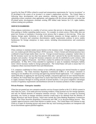 FOREIGN TRADE BARRIERS
-82-
issued by the State IP Office related to award and remuneration requirements for “service inventions” or
IP developed in the course of an inventor’s or creator’s employment activities. The United States is
following these developments with great attention, obtaining input from interested U.S. parties,
submitting written comments when appropriate, and engaging with the relevant authorities to ensure that
IP-related policy developments eliminate existing IPR related trade barriers for U.S. rights holders,
without creating new problems.
SERVICES BARRIERS
China imposes restrictions in a number of services sectors that prevent or discourage foreign suppliers
from gaining or further expanding market access. For example, in certain sectors, China either does not
grant new licenses or maintains a licensing review process that is opaque or slow-moving. China also
imposes foreign equity limitations or other discriminatory measures on foreign suppliers in certain
industries. Excessive and sometimes discriminatory capital requirements continue to prove unduly
burdensome for foreign enterprises in many sectors, including telecommunications and construction
services.
Insurance Services
China continues to maintain market access barriers in the insurance sector. Foreign insurance companies
saw very modest growth following China’s WTO accession. China’s formal and informal practices have
combined to keep foreign market share very low. Foreign invested insurance companies’ market share in
the life insurance sector was less than four percent while only 1 percent for the non-life insurance sector
(property and casualty). Foreign life insurance companies can only be established as joint ventures, with
foreign equity capped at 50 percent. And China’s market for political risk insurance is closed to foreign
participation. In May 2012, China amended its regulations to open its mandatory third-party liability
motor vehicle insurance market to foreign participation. The United States will seek to ensure that U.S.
companies obtain maximum benefit from such liberalization.
U.S. companies established in China continue to have difficulty opening new internal branches to expand
their operations. The China Insurance Regulatory Commission (CIRC) is not always consistent in
meeting its own deadlines for reviewing and approving internal branch applications. U.S. companies also
report difficulties in applying for and receiving multiple, concurrent approvals for new internal branches.
In addition, the United States has urged China to ensure that China Post, which has been granted a license
to supply insurance through its existing network of postal facilities, is not given competitive advantages
in terms of regulatory requirements and distribution network for insurance products of other companies.
Private Pensions – Enterprise Annuities
China has not granted any new enterprise annuities services licenses (similar to the U.S. 401(k) system) in
more than five years. Even under previous licensing windows, China licensed very few foreign operators,
and only for limited elements of enterprise annuities services. If China were to re-open its licensing
procedure, any license to manage enterprise annuities would need to be obtained from the Ministry of
Human Resources and Social Security, which must include the China Banking Regulatory Commission
(CBRC), the China Securities Regulatory Commission and CIRC in its decision-making process. This
complex approval process could create barriers to market access. The United States will continue to urge
China to re-open its licensing process and ensure that any such licensing procedures are transparent and
do not discriminate against qualified suppliers.
 