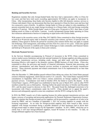 FOREIGN TRADE BARRIERS
-83-
Banking and Securities Services
Regulations mandate that only foreign-funded banks that have had a representative office in China for
two years and that have total assets exceeding approximately $10 billion can apply to incorporate in
China. After incorporating, these banks only become eligible to offer full domestic currency services to
Chinese individuals if they can demonstrate that they have operated in China for three years and have had
two consecutive years of profits. In addition, foreign banks in China are subject to rules mandating a 20
percent ownership limit on any single foreign investment in a Chinese bank, with total foreign ownership
capped at 25 percent. While foreign banks’ assets in China grew 24 percent in 2011, their share of total
banking assets in China is still below 2 percent. Locally incorporated foreign banks operating in China
face numerous administrative barriers to competing on equal terms with Chinese banks.
With respect to the securities sector, at the May 2012 S&ED, China committed to allow foreign investors
to hold up to 49 percent equity stake in domestic securities joint ventures, up from a 33 percent limit. In
addition, China agreed to shorten the period for securities joint ventures before they can apply to expand
into brokerage, fund management, and trading activities from five years to two years. China also agreed
to allow foreign investors to establish joint venture brokerages to trade commodity and financial futures
and hold up to 49 percent of the equity in those joint ventures.
Electronic Payment Services
In the Services Schedule accompanying its Protocol of Accession to the WTO, China committed to
remove market access limitations and provide national treatment for foreign suppliers providing payment
and money transmission services, including credit, charge, and debit cards, with this commitment
becoming effective with regard to the domestic currency (RMB) business of retail clients. China also
committed to allow the provision and transfer of financial information, financial data processing, and
advisory, intermediation, and other financial services auxiliary to payments and money transmission
services. These electronic payment and related commitments were to be implemented by no later than
December 11, 2006.
After the December 11, 2006 deadline passed without China taking any action, the United States pursued
extensive bilateral engagement, which did not resolve U.S. concerns. The United States requested WTO
consultations in September 2010 over China’s various restrictions on foreign suppliers of electronic
payment services. Consultations were held in October 2010, but failed to resolve the dispute. At the
United States’ request, a WTO panel was established to hear the case in March 2011, and six other WTO
members joined the case as third parties. Hearings before the panel took place in October and December
2011, and the panel issued its decision in July 2012. The panel found the challenged restrictions to be
inconsistent with China’s commitments under the GATS. China decided not to appeal the panel’s
decision and subsequently agreed to come into compliance with the WTO’s rulings by July 2013.
In 2010, the PBOC issued a set of rules requiring licenses for online payment transmission services, and
began a process of accepting and processing applications for Payment Settlement Organization licenses.
The rules stipulate that foreign-invested service suppliers will be governed by a separate set of rules to be
issued by PBOC, and set a deadline of September 1, 2011 for existing suppliers to comply with the
licensing requirement. As no rules for foreign-invested suppliers have been issued to date, service
suppliers with foreign investment facing a possible shutdown of their businesses had to divest their
foreign-owned stakes to obtain licenses by the September 1 deadline. In 2011, PBOC, which has yet to
clarify how it will treat foreign-affiliated suppliers, issued 40 licenses in two tranches. To date, no
foreign-affiliated suppliers have been licensed.
 
