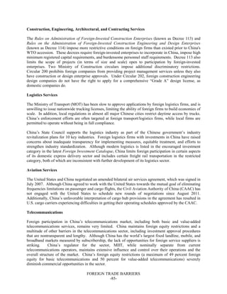 FOREIGN TRADE BARRIERS
-85-
Construction, Engineering, Architectural, and Contracting Services
The Rules on Administration of Foreign-Invested Construction Enterprises (known as Decree 113) and
Rules on the Administration of Foreign-Invested Construction Engineering and Design Enterprises
(known as Decree 114) impose more restrictive conditions on foreign firms than existed prior to China's
WTO accession. These decrees require foreign-invested enterprises to incorporate in China, impose high
minimum registered capital requirements, and burdensome personnel staff requirements. Decree 113 also
limits the scope of projects (in terms of size and scale) open to participation by foreign-invested
enterprises. Two Ministry of Construction circulars impose additional discriminatory restrictions.
Circular 200 prohibits foreign companies from providing project management services unless they also
have construction or design enterprise approvals. Under Circular 202, foreign construction engineering
design companies do not have the right to apply for a comprehensive “Grade A” design license, as
domestic companies do.
Logistics Services
The Ministry of Transport (MOT) has been slow to approve applications by foreign logistics firms, and is
unwilling to issue nationwide trucking licenses, limiting the ability of foreign firms to build economies of
scale. In addition, local regulations in almost all major Chinese cities restrict daytime access by trucks.
China’s enforcement efforts are often targeted at foreign transport/logistics firms, while local firms are
permitted to operate without being in full compliance.
China’s State Council supports the logistics industry as part of the Chinese government’s industry
revitalization plans for 10 key industries. Foreign logistics firms with investments in China have raised
concerns about inadequate transparency for implementing measures, equitable treatment, and efforts to
strengthen industry standardization. Although modern logistics is listed in the encouraged investment
category in the latest Foreign Investment Catalogue, China limits foreign participation in certain aspects
of its domestic express delivery sector and includes certain freight rail transportation in the restricted
category, both of which are inconsistent with further development of its logistics sector.
Aviation Services
The United States and China negotiated an amended bilateral air services agreement, which was signed in
July 2007. Although China agreed to work with the United States towards the mutual goal of eliminating
frequencies limitations on passenger and cargo flights, the Civil Aviation Authority of China (CAAC) has
not engaged with the United States to schedule new rounds of negotiations since August 2011.
Additionally, China’s unfavorable interpretation of cargo hub provisions in the agreement has resulted in
U.S. cargo carriers experiencing difficulties in getting their operating schedules approved by the CAAC.
Telecommunications
Foreign participation in China’s telecommunications market, including both basic and value-added
telecommunications services, remains very limited. China maintains foreign equity restrictions and a
multitude of other barriers in the telecommunications sector, including investment approval procedures
that are nontransparent and lengthy. Although China has the world’s largest fixed landline, mobile, and
broadband markets measured by subscribership, the lack of opportunities for foreign service suppliers is
striking. China’s regulator for the sector, MIIT, while nominally separate from current
telecommunications operators, maintains extensive influence and control over their operations and the
overall structure of the market. China’s foreign equity restrictions (a maximum of 49 percent foreign
equity for basic telecommunications and 50 percent for value-added telecommunications) severely
diminish commercial opportunities in the sector.
 