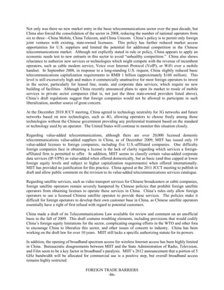 FOREIGN TRADE BARRIERS
-86-
Not only was there no new market entry in the basic telecommunications sector over the past decade, but
China also forced the consolidation of the sector in 2008, reducing the number of national operators from
six to three—China Mobile, China Telecom, and China Unicom. China’s policy is to permit only foreign
joint ventures with existing, state-owned licensees. This policy has further reduced market access
opportunities for U.S. suppliers and limited the potential for additional competition in the Chinese
telecommunications market. Although not explicitly stated in rule or policy, China appears to apply an
economic needs test to new entrants in this sector to avoid “unhealthy competition.” China also shows
reluctance to authorize new services or technologies which might compete with the revenue of incumbent
operators, such as cable modem service, Voice over Internet Protocol (VoIP), or WiFi over a mobile
handset. In September 2008, in response to a long-standing U.S. request, China slightly reduced basic
telecommunications capitalization requirements to RMB 1 billion (approximately $160 million). This
level is still excessively high and makes it commercially unattractive for most foreign operators to invest
in the sector, particularly for leased line, resale, and corporate data services, which require no new
building of facilities. Although China recently announced plans to open its market to resale of mobile
services to private sector companies (that is, not just the three state-owned providers listed above),
China’s draft regulations suggest that foreign companies would not be allowed to participate in such
liberalization, another source of great concern.
At the December 2010 JCCT meeting, China agreed to technology neutrality for 3G networks and future
networks based on new technologies, such as 4G, allowing operators to choose freely among those
technologies without the Chinese government providing any preferential treatment based on the standard
or technology used by an operator. The United States will continue to monitor this situation closely.
Regarding value-added telecommunications, although there are over 20,000 licensed domestic
telecommunications value-added suppliers in China, as of December 2009, MIIT has issued only 19
value-added licenses to foreign companies, including five U.S.-affiliated companies. One difficulty
foreign companies face in obtaining a license is the lack of clarity regarding which services a foreign-
affiliated firm is permitted to offer. In addition, MIIT seems to classify certain value-added corporate
data services (IP-VPN) as value-added when offered domestically, but as basic (and thus capped at lower
foreign equity levels and subject to higher capitalization requirements) when offered internationally.
MIIT has provided no justification for this practice. China agreed at the 2011 JCCT meeting to publish in
draft and allow public comment on the revision to its value-added telecommunications services catalogue.
Regarding satellite services, such as video transport services for Chinese broadcasters or cable companies,
foreign satellite operators remain severely hampered by Chinese policies that prohibit foreign satellite
operators from obtaining licenses to operate these services in China. China’s rules only allow foreign
operators to use a licensed Chinese satellite operator to provide these services. The policies make it
difficult for foreign operators to develop their own customer base in China, as Chinese satellite operators
essentially have a right of first refusal with regard to potential customers.
China made a draft of its Telecommunications Law available for review and comment on an unofficial
basis in the fall of 2009. This draft contains troubling elements, including provisions that would codify
China’s foreign equity limitations for the sector, complicating ongoing efforts in the WTO and other fora
to encourage China to liberalize this sector, and other issues of concern to industry. China has been
working on the draft law for over 10 years. MIIT still lacks a specific authorizing statute for its powers.
In addition, the opening of broadband spectrum access for wireless Internet access has been highly limited
in China. Bureaucratic disagreements between MIIT and the State Administration of Radio, Television,
and Film seem to be a key factor in broadband’s paralysis. MIIT’s 2012 announcement that a portion of 5
GHz bandwidth will be allocated for commercial use is a positive step, but overall broadband access
remains highly restricted.
 