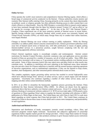 FOREIGN TRADE BARRIERS
-87-
Online Services
China operates the world’s most restrictive and comprehensive Internet filtering regime, which affects a
broad range of commercial activity conducted via the Internet. Chinese authorities closely monitor and
routinely filter Internet traffic entering China, focusing primarily on the content they deem objectionable
on political, social, or religious grounds, but often arbitrarily blocking access to other content that is not
clearly offensive or objectionable. Since the 2008 Olympics, a concerted effort to reassert control appears
to have been instituted, through what the Open Net Initiative termed “Control 2.0” and an effort to “set
the agenda for coverage, rather than suppress it.” At the time of the 2012 18th National People’s
Congress, China experienced one of the most restrictive periods of Internet access in recent history.
Specific foreign websites were completely blocked, while overall access was extremely limited, and
Virtual Private Networks (VPNs), on which many foreign firms rely to conduct their online functions,
were largely blocked.
Changes to Internet filtering can occur without warning or public explanation. While the filtering
ostensibly is to address public interest concerns enumerated in law, Chinese government authorities rarely
issue lists of banned search terms or banned sites, with little justification or means of appeal, putting
Internet-enabled services in a precarious position, caught between complying with the law and
implementing apparently arbitrary restrictions.
China’s Internet regulation regime is exceedingly complex and nontransparent. Internet content
restrictions for Internet Content Providers, electronic commerce sites and application service providers
located in China are governed by a number of measures, not all of which are public. Since 2000, these
measures have increased, with as many as 12 government entities wielding authority over Internet access
and content. Some of these measures restrict who may report news and place limits on what exactly may
constitute news. In addition to interfering with news reporting in the traditional sense, these measures
may also provide a basis for Chinese authorities to interfere with the normal business reporting operations
of non-news organizations, such as multinational corporations, if they use the Internet to keep clients,
members, their headquarters, and other interested parties informed about events in China.
This complex regulatory regime governing online services has resulted in several high-profile cases
which have affected foreign firms’ delivery of online services, such as search engine and web domain
registration. Uncertainty also continues regarding a number of other online service areas, such as
mapping and other online content distribution methods.
In 2011, in an effort to streamline the bureaucratic regulatory process governing the Internet, China
established the State Internet Information Office (SIIO). Its officers are drawn from the agencies
mentioned above that have authority over Internet content and access. Given U.S. concerns that China’s
arbitrary blocking of commercial websites undercut U.S. WTO services trade rights, USTR posed a series
of questions to China regarding China’s plans to regulate the Internet, including with reference to SIIO’s
publication of a White Paper on that issue. The United States met with China in April 2012 to seek more
detail regarding an initial response that China had provided in 2011. The United States continues its
outreach to China to discuss these issues in more detail and to ensure more transparency and predictability
in such regulations.
Audiovisual and Related Services
Importation and distribution of books, newspapers, journals, sound recordings, videos, films, and
television programs remain highly restricted. Inconsistent and subjective application of censorship
regulations further impedes market growth for foreign providers. China’s large black market for foreign
DVDs and other home entertainment video products continues to grow because market access restrictions
 