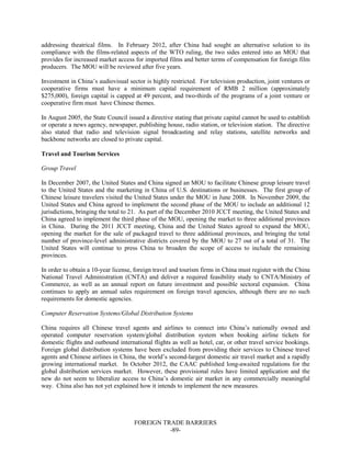 FOREIGN TRADE BARRIERS
-89-
addressing theatrical films. In February 2012, after China had sought an alternative solution to its
compliance with the films-related aspects of the WTO ruling, the two sides entered into an MOU that
provides for increased market access for imported films and better terms of compensation for foreign film
producers. The MOU will be reviewed after five years.
Investment in China’s audiovisual sector is highly restricted. For television production, joint ventures or
cooperative firms must have a minimum capital requirement of RMB 2 million (approximately
$275,000), foreign capital is capped at 49 percent, and two-thirds of the programs of a joint venture or
cooperative firm must have Chinese themes.
In August 2005, the State Council issued a directive stating that private capital cannot be used to establish
or operate a news agency, newspaper, publishing house, radio station, or television station. The directive
also stated that radio and television signal broadcasting and relay stations, satellite networks and
backbone networks are closed to private capital.
Travel and Tourism Services
Group Travel
In December 2007, the United States and China signed an MOU to facilitate Chinese group leisure travel
to the United States and the marketing in China of U.S. destinations or businesses. The first group of
Chinese leisure travelers visited the United States under the MOU in June 2008. In November 2009, the
United States and China agreed to implement the second phase of the MOU to include an additional 12
jurisdictions, bringing the total to 21. As part of the December 2010 JCCT meeting, the United States and
China agreed to implement the third phase of the MOU, opening the market to three additional provinces
in China. During the 2011 JCCT meeting, China and the United States agreed to expand the MOU,
opening the market for the sale of packaged travel to three additional provinces, and bringing the total
number of province-level administrative districts covered by the MOU to 27 out of a total of 31. The
United States will continue to press China to broaden the scope of access to include the remaining
provinces.
In order to obtain a 10-year license, foreign travel and tourism firms in China must register with the China
National Travel Administration (CNTA) and deliver a required feasibility study to CNTA/Ministry of
Commerce, as well as an annual report on future investment and possible sectoral expansion. China
continues to apply an annual sales requirement on foreign travel agencies, although there are no such
requirements for domestic agencies.
Computer Reservation Systems/Global Distribution Systems
China requires all Chinese travel agents and airlines to connect into China’s nationally owned and
operated computer reservation system/global distribution system when booking airline tickets for
domestic flights and outbound international flights as well as hotel, car, or other travel service bookings.
Foreign global distribution systems have been excluded from providing their services to Chinese travel
agents and Chinese airlines in China, the world’s second-largest domestic air travel market and a rapidly
growing international market. In October 2012, the CAAC published long-awaited regulations for the
global distribution services market. However, these provisional rules have limited application and the
new do not seem to liberalize access to China’s domestic air market in any commercially meaningful
way. China also has not yet explained how it intends to implement the new measures.
 