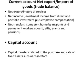 Current account Net export/import of
goods (trade balance)
• Net export/import of services
• Net income (investment income from direct and
portfolio investment plus employee compensation)
• Net transfers (sums sent home by migrants and
permanent workers aboard, gifts, grants and
pensions)
• Capital account
• Capital transfers related to the purchase and sale of
fixed assets such as real estate
 
