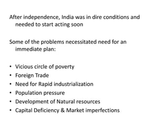 After independence, India was in dire conditions and
needed to start acting soon
Some of the problems necessitated need for an
immediate plan:
• Vicious circle of poverty
• Foreign Trade
• Need for Rapid industrialization
• Population pressure
• Development of Natural resources
• Capital Deficiency & Market imperfections
 
