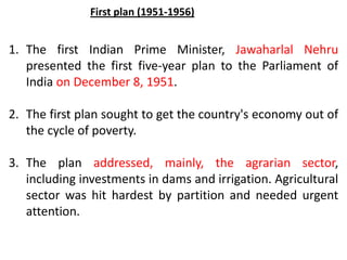 1. The first Indian Prime Minister, Jawaharlal Nehru
presented the first five-year plan to the Parliament of
India on December 8, 1951.
2. The first plan sought to get the country's economy out of
the cycle of poverty.
3. The plan addressed, mainly, the agrarian sector,
including investments in dams and irrigation. Agricultural
sector was hit hardest by partition and needed urgent
attention.
First plan (1951-1956)
 