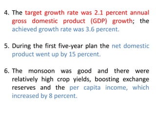4. The target growth rate was 2.1 percent annual
gross domestic product (GDP) growth; the
achieved growth rate was 3.6 percent.
5. During the first five-year plan the net domestic
product went up by 15 percent.
6. The monsoon was good and there were
relatively high crop yields, boosting exchange
reserves and the per capita income, which
increased by 8 percent.
 