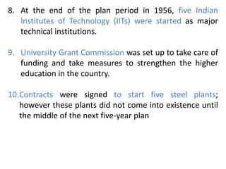 8. At the end of the plan period in 1956, five Indian
Institutes of Technology (IITs) were started as major
technical institutions.
9. University Grant Commission was set up to take care of
funding and take measures to strengthen the higher
education in the country.
10.Contracts were signed to start five steel plants;
however these plants did not come into existence until
the middle of the next five-year plan
 
