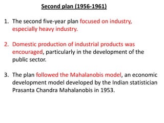 1. The second five-year plan focused on industry,
especially heavy industry.
2. Domestic production of industrial products was
encouraged, particularly in the development of the
public sector.
3. The plan followed the Mahalanobis model, an economic
development model developed by the Indian statistician
Prasanta Chandra Mahalanobis in 1953.
Second plan (1956-1961)
 