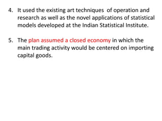 4. It used the existing art techniques of operation and
research as well as the novel applications of statistical
models developed at the Indian Statistical Institute.
5. The plan assumed a closed economy in which the
main trading activity would be centered on importing
capital goods.
 