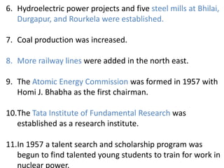 6. Hydroelectric power projects and five steel mills at Bhilai,
Durgapur, and Rourkela were established.
7. Coal production was increased.
8. More railway lines were added in the north east.
9. The Atomic Energy Commission was formed in 1957 with
Homi J. Bhabha as the first chairman.
10.The Tata Institute of Fundamental Research was
established as a research institute.
11.In 1957 a talent search and scholarship program was
begun to find talented young students to train for work in
nuclear power.
 