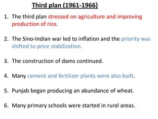 1. The third plan stressed on agriculture and improving
production of rice.
2. The Sino-Indian war led to inflation and the priority was
shifted to price stabilization.
3. The construction of dams continued.
4. Many cement and fertilizer plants were also built.
5. Punjab began producing an abundance of wheat.
6. Many primary schools were started in rural areas.
Third plan (1961-1966)
 