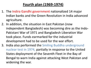 1. The Indira Gandhi government nationalized 14 major
Indian banks and the Green Revolution in India advanced
agriculture.
2. In addition, the situation in East Pakistan (now
independent Bangladesh) was becoming dire as the Indo-
Pakistani War of 1971 and Bangladesh Liberation War
took place. Funds earmarked for the industrial
development had to be used for the war effort.
3. India also performed the Smiling Buddha underground
nuclear test in 1974, partially in response to the United
States deployment of the Seventh Fleet in the Bay of
Bengal to warn India against attacking West Pakistan and
widening the war.
Fourth plan (1969-1974)
 