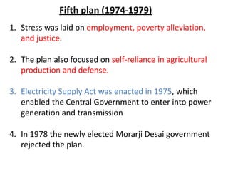 1. Stress was laid on employment, poverty alleviation,
and justice.
2. The plan also focused on self-reliance in agricultural
production and defense.
3. Electricity Supply Act was enacted in 1975, which
enabled the Central Government to enter into power
generation and transmission
4. In 1978 the newly elected Morarji Desai government
rejected the plan.
Fifth plan (1974-1979)
 