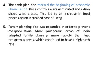 4. The sixth plan also marked the beginning of economic
liberalization. Price controls were eliminated and ration
shops were closed. This led to an increase in food
prices and an increased cost of living.
5. Family planning also was expanded in order to prevent
overpopulation. More prosperous areas of India
adopted family planning more rapidly than less
prosperous areas, which continued to have a high birth
rate.
 