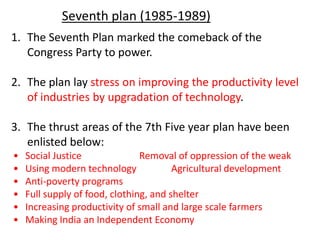 1. The Seventh Plan marked the comeback of the
Congress Party to power.
2. The plan lay stress on improving the productivity level
of industries by upgradation of technology.
3. The thrust areas of the 7th Five year plan have been
enlisted below:
• Social Justice Removal of oppression of the weak
• Using modern technology Agricultural development
• Anti-poverty programs
• Full supply of food, clothing, and shelter
• Increasing productivity of small and large scale farmers
• Making India an Independent Economy
Seventh plan (1985-1989)
 