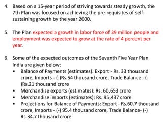 4. Based on a 15-year period of striving towards steady growth, the
7th Plan was focused on achieving the pre-requisites of self-
sustaining growth by the year 2000.
5. The Plan expected a growth in labor force of 39 million people and
employment was expected to grow at the rate of 4 percent per
year.
6. Some of the expected outcomes of the Seventh Five Year Plan
India are given below:
• Balance of Payments (estimates): Export - Rs. 33 thousand
crore, Imports - (-)Rs.54 thousand crore, Trade Balance - (-
)Rs.21 thousand crore
• Merchandise exports (estimates): Rs. 60,653 crore
• Merchandise imports (estimates): Rs. 95,437 crore
• Projections for Balance of Payments: Export - Rs.60.7 thousand
crore, Imports - (-) 95.4 thousand crore, Trade Balance- (-)
Rs.34.7 thousand crore
 