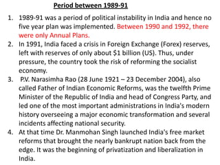 1. 1989-91 was a period of political instability in India and hence no
five year plan was implemented. Between 1990 and 1992, there
were only Annual Plans.
2. In 1991, India faced a crisis in Foreign Exchange (Forex) reserves,
left with reserves of only about $1 billion (US). Thus, under
pressure, the country took the risk of reforming the socialist
economy.
3. P.V. Narasimha Rao (28 June 1921 – 23 December 2004), also
called Father of Indian Economic Reforms, was the twelfth Prime
Minister of the Republic of India and head of Congress Party, and
led one of the most important administrations in India's modern
history overseeing a major economic transformation and several
incidents affecting national security.
4. At that time Dr. Manmohan Singh launched India's free market
reforms that brought the nearly bankrupt nation back from the
edge. It was the beginning of privatization and liberalization in
India.
Period between 1989-91
 