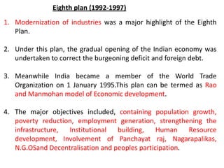 1. Modernization of industries was a major highlight of the Eighth
Plan.
2. Under this plan, the gradual opening of the Indian economy was
undertaken to correct the burgeoning deficit and foreign debt.
3. Meanwhile India became a member of the World Trade
Organization on 1 January 1995.This plan can be termed as Rao
and Manmohan model of Economic development.
4. The major objectives included, containing population growth,
poverty reduction, employment generation, strengthening the
infrastructure, Institutional building, Human Resource
development, Involvement of Panchayat raj, Nagarapalikas,
N.G.OSand Decentralisation and peoples participation.
Eighth plan (1992-1997)
 