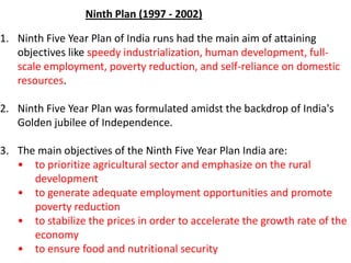 1. Ninth Five Year Plan of India runs had the main aim of attaining
objectives like speedy industrialization, human development, full-
scale employment, poverty reduction, and self-reliance on domestic
resources.
2. Ninth Five Year Plan was formulated amidst the backdrop of India's
Golden jubilee of Independence.
3. The main objectives of the Ninth Five Year Plan India are:
• to prioritize agricultural sector and emphasize on the rural
development
• to generate adequate employment opportunities and promote
poverty reduction
• to stabilize the prices in order to accelerate the growth rate of the
economy
• to ensure food and nutritional security
Ninth Plan (1997 - 2002)
 
