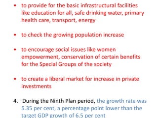 • to provide for the basic infrastructural facilities
like education for all, safe drinking water, primary
health care, transport, energy
• to check the growing population increase
• to encourage social issues like women
empowerment, conservation of certain benefits
for the Special Groups of the society
• to create a liberal market for increase in private
investments
4. During the Ninth Plan period, the growth rate was
5.35 per cent, a percentage point lower than the
target GDP growth of 6.5 per cent
 