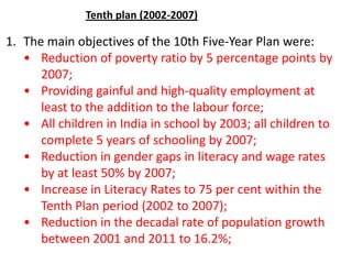 1. The main objectives of the 10th Five-Year Plan were:
• Reduction of poverty ratio by 5 percentage points by
2007;
• Providing gainful and high-quality employment at
least to the addition to the labour force;
• All children in India in school by 2003; all children to
complete 5 years of schooling by 2007;
• Reduction in gender gaps in literacy and wage rates
by at least 50% by 2007;
• Increase in Literacy Rates to 75 per cent within the
Tenth Plan period (2002 to 2007);
• Reduction in the decadal rate of population growth
between 2001 and 2011 to 16.2%;
Tenth plan (2002-2007)
 