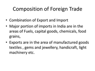 Composition of Foreign Trade
• Combination of Export and Import
• Major portion of imports in India are in the
areas of Fuels, capital goods, chemicals, food
grains,
• Exports are in the area of manufactured goods
textiles , gems and jewellery, handicraft, light
machinery etc.
 