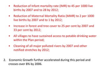 • Reduction of Infant mortality rate (IMR) to 45 per 1000 live
births by 2007 and to 28 by 2012;
• Reduction of Maternal Mortality Ratio (MMR) to 2 per 1000
live births by 2007 and to 1 by 2012;
• Increase in forest and tree cover to 25 per cent by 2007 and
33 per cent by 2012;
• All villages to have sustained access to potable drinking water
within the Plan period;
• Cleaning of all major polluted rivers by 2007 and other
notified stretches by 2012;
2. Economic Growth further accelerated during this period and
crosses over 8% by 2006.
 