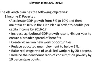 The eleventh plan has the following objectives:
1.Income & Poverty :
•Accelerate GDP growth from 8% to 10% and then
maintain at 10% in the 12th Plan in order to double per
capita income by 2016-17
• Increase agricultural GDP growth rate to 4% per year to
ensure a broader spread of benefits
• Create 70 million new work opportunities.
• Reduce educated unemployment to below 5%.
• Raise real wage rate of unskilled workers by 20 percent.
• Reduce the headcount ratio of consumption poverty by
10 percentage points.
Eleventh plan (2007-2012)
 
