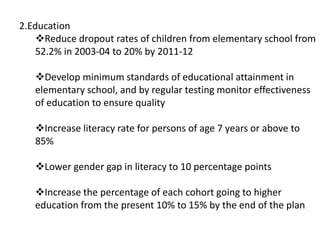 2.Education
Reduce dropout rates of children from elementary school from
52.2% in 2003-04 to 20% by 2011-12
Develop minimum standards of educational attainment in
elementary school, and by regular testing monitor effectiveness
of education to ensure quality
Increase literacy rate for persons of age 7 years or above to
85%
Lower gender gap in literacy to 10 percentage points
Increase the percentage of each cohort going to higher
education from the present 10% to 15% by the end of the plan
 