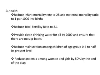 3.Health
Reduce infant mortality rate to 28 and maternal mortality ratio
to 1 per 1000 live births
Reduce Total Fertility Rate to 2.1
Provide clean drinking water for all by 2009 and ensure that
there are no slip-backs
Reduce malnutrition among children of age group 0-3 to half
its present level
 Reduce anaemia among women and girls by 50% by the end
of the plan
 