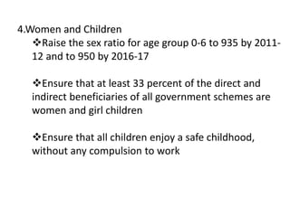 4.Women and Children
Raise the sex ratio for age group 0-6 to 935 by 2011-
12 and to 950 by 2016-17
Ensure that at least 33 percent of the direct and
indirect beneficiaries of all government schemes are
women and girl children
Ensure that all children enjoy a safe childhood,
without any compulsion to work
 