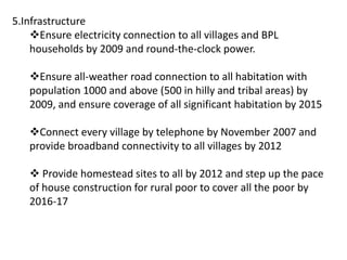 5.Infrastructure
Ensure electricity connection to all villages and BPL
households by 2009 and round-the-clock power.
Ensure all-weather road connection to all habitation with
population 1000 and above (500 in hilly and tribal areas) by
2009, and ensure coverage of all significant habitation by 2015
Connect every village by telephone by November 2007 and
provide broadband connectivity to all villages by 2012
 Provide homestead sites to all by 2012 and step up the pace
of house construction for rural poor to cover all the poor by
2016-17
 