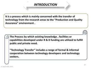 21 September 2013
47
INTRODUCTION
It is a process which is mainly concerned with the transfer of
technology from the research areas to the “Production and Quality
Assurance” environment .
The Process by which existing knowledge , facilities or
capabilities developed under R & D funding are utilized to fulfill
public and private need.
“Technology Transfer” includes a range of formal & informal
cooperation between technology developers and technology
seekers.
 