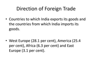 Direction of Foreign Trade
• Countries to which India exports its goods and
the countries from which India imports its
goods.
• West Europe (28.1 per cent), America (25.4
per cent), Africa (6.3 per cent) and East
Europe (3.1 per cent).
 