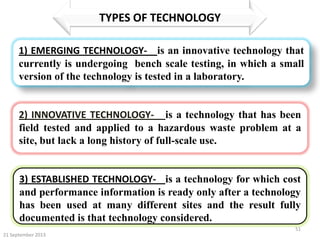 21 September 2013
51
TYPES OF TECHNOLOGY
1) EMERGING TECHNOLOGY- is an innovative technology that
currently is undergoing bench scale testing, in which a small
version of the technology is tested in a laboratory.
2) INNOVATIVE TECHNOLOGY- is a technology that has been
field tested and applied to a hazardous waste problem at a
site, but lack a long history of full-scale use.
3) ESTABLISHED TECHNOLOGY- is a technology for which cost
and performance information is ready only after a technology
has been used at many different sites and the result fully
documented is that technology considered. established.
 