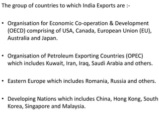 The group of countries to which India Exports are :-
• Organisation for Economic Co-operation & Development
(OECD) comprising of USA, Canada, European Union (EU),
Australia and Japan.
• Organisation of Petroleum Exporting Countries (OPEC)
which includes Kuwait, Iran, Iraq, Saudi Arabia and others.
• Eastern Europe which includes Romania, Russia and others.
• Developing Nations which includes China, Hong Kong, South
Korea, Singapore and Malaysia.
 