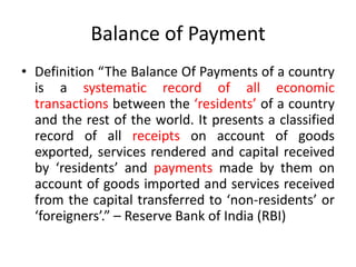 Balance of Payment
• Definition “The Balance Of Payments of a country
is a systematic record of all economic
transactions between the ‘residents’ of a country
and the rest of the world. It presents a classified
record of all receipts on account of goods
exported, services rendered and capital received
by ‘residents’ and payments made by them on
account of goods imported and services received
from the capital transferred to ‘non-residents’ or
‘foreigners’.” – Reserve Bank of India (RBI)
 